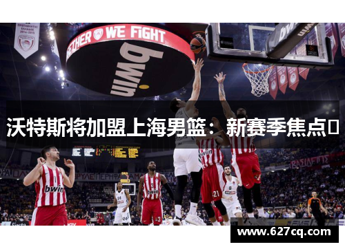沃特斯将加盟上海男篮：新赛季焦点﻿